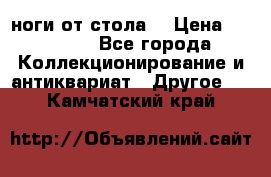 ноги от стола. › Цена ­ 12 000 - Все города Коллекционирование и антиквариат » Другое   . Камчатский край